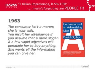 “1 billion impressions, 0.5% CTR”
                        ...   mustn‟t forget they are   PEOPLE !!!


  1963
  The consumer isn't a moron;
  she is your wife.
  You insult her intelligence if
  you assume that a mere slogan
  & a few vapid adjectives will
  persuade her to buy anything.
  She wants all the information
  you can give her.



6/16/2011 :: 21
 