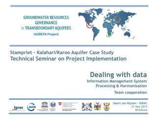 Geert-Jan Nijsten - IGRAC
21 May 2014
Windhoek
Stampriet – Kalahari/Karoo Aquifer Case Study
Technical Seminar on Project Implementation
Dealing with data
Information Management System
Processing & Harmonisation
Team cooperation
 