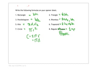             !                ...?

           Write the following formulas on your opener sheet.

           1. Rectangle                            2. Triangle

           3. Parallelogram                        4. Rhombus

           5. Kite                                 6. Trapezoid

           7. Circle                               8. Regular Pentagon




Title: Apr 5­5:39 PM (1 of 7)
 