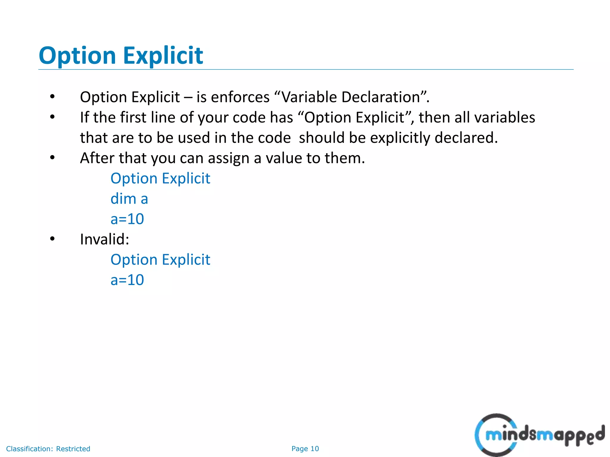 Page 10Classification: Restricted • Option Explicit – is enforces “Variable Declaration”. • If the first line of your code has “Option Explicit”, then all variables that are to be used in the code should be explicitly declared. • After that you can assign a value to them. Option Explicit dim a a=10 • Invalid: Option Explicit a=10 Option Explicit 