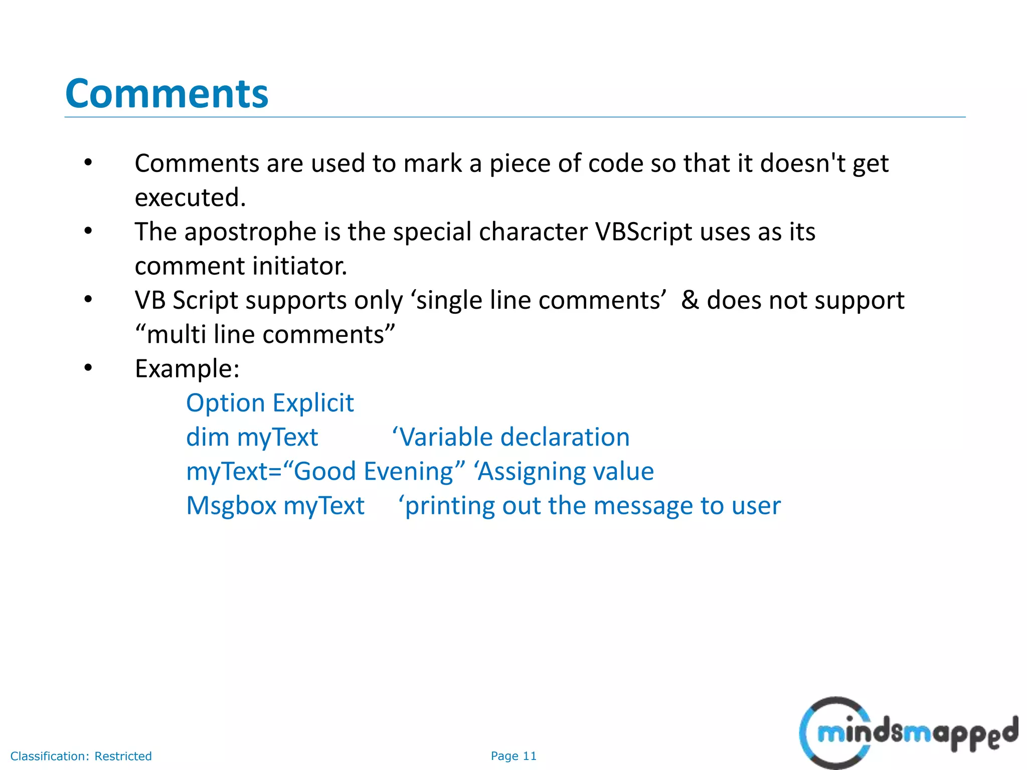 Page 11Classification: Restricted • Comments are used to mark a piece of code so that it doesn't get executed. • The apostrophe is the special character VBScript uses as its comment initiator. • VB Script supports only ‘single line comments’ & does not support “multi line comments” • Example: Option Explicit dim myText ‘Variable declaration myText=“Good Evening” ‘Assigning value Msgbox myText ‘printing out the message to user Comments 
