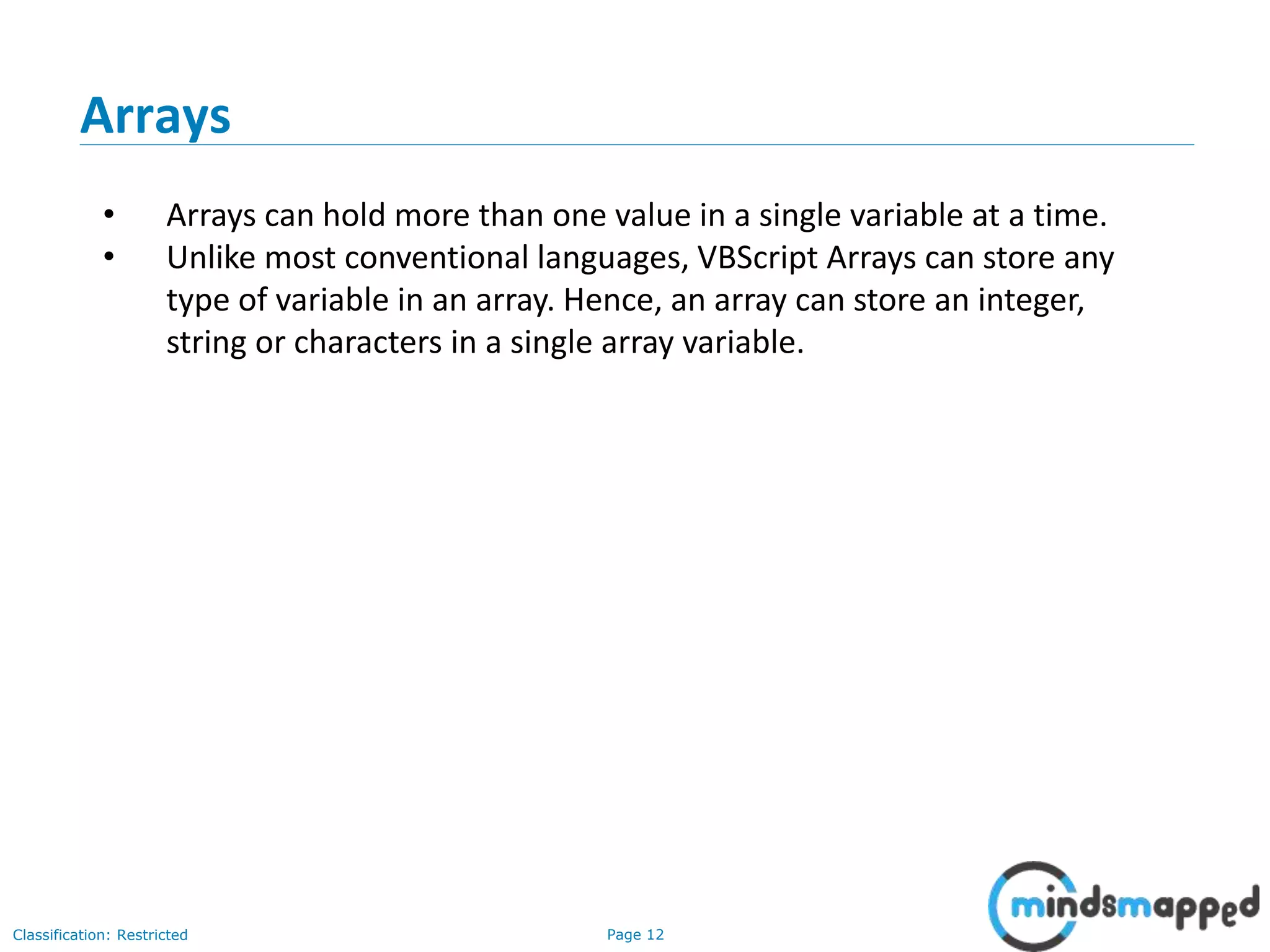 Page 12Classification: Restricted • Arrays can hold more than one value in a single variable at a time. • Unlike most conventional languages, VBScript Arrays can store any type of variable in an array. Hence, an array can store an integer, string or characters in a single array variable. Arrays 