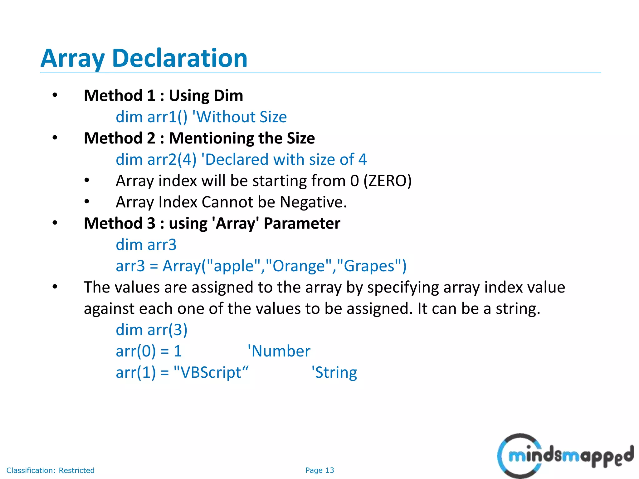 Page 13Classification: Restricted • Method 1 : Using Dim dim arr1() 'Without Size • Method 2 : Mentioning the Size dim arr2(4) 'Declared with size of 4 • Array index will be starting from 0 (ZERO) • Array Index Cannot be Negative. • Method 3 : using 'Array' Parameter dim arr3 arr3 = Array("apple","Orange","Grapes") • The values are assigned to the array by specifying array index value against each one of the values to be assigned. It can be a string. dim arr(3) arr(0) = 1 'Number arr(1) = "VBScript“ 'String Array Declaration 