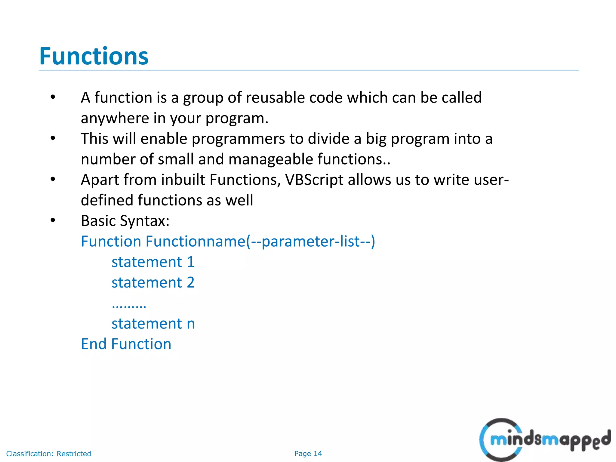 Page 14Classification: Restricted Functions • A function is a group of reusable code which can be called anywhere in your program. • This will enable programmers to divide a big program into a number of small and manageable functions.. • Apart from inbuilt Functions, VBScript allows us to write user- defined functions as well • Basic Syntax: Function Functionname(--parameter-list--) statement 1 statement 2 ……… statement n End Function 