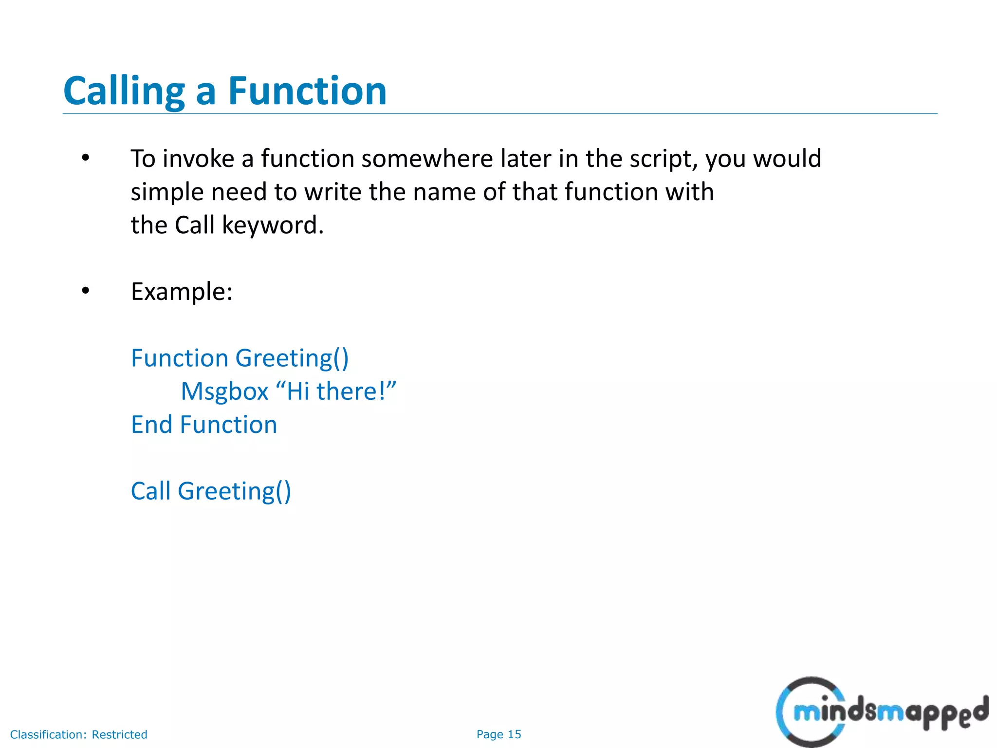 Page 15Classification: Restricted Calling a Function • To invoke a function somewhere later in the script, you would simple need to write the name of that function with the Call keyword. • Example: Function Greeting() Msgbox “Hi there!” End Function Call Greeting() 