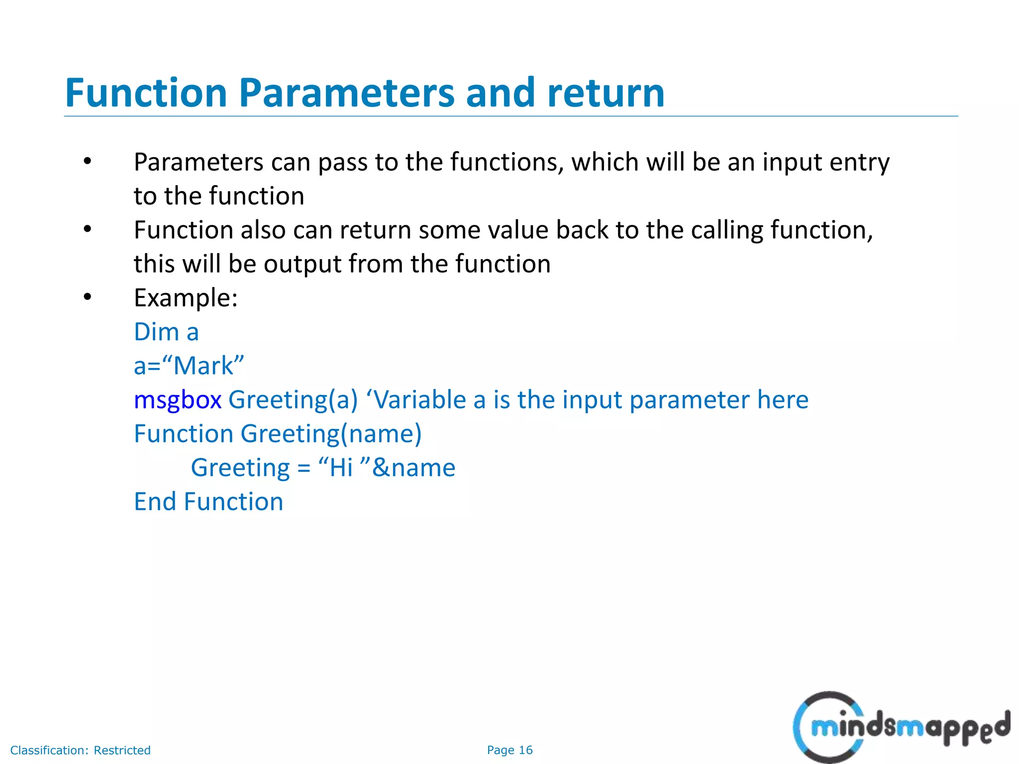 Page 16Classification: Restricted Function Parameters and return • Parameters can pass to the functions, which will be an input entry to the function • Function also can return some value back to the calling function, this will be output from the function • Example: Dim a a=“Mark” msgbox Greeting(a) ‘Variable a is the input parameter here Function Greeting(name) Greeting = “Hi ”&name End Function 
