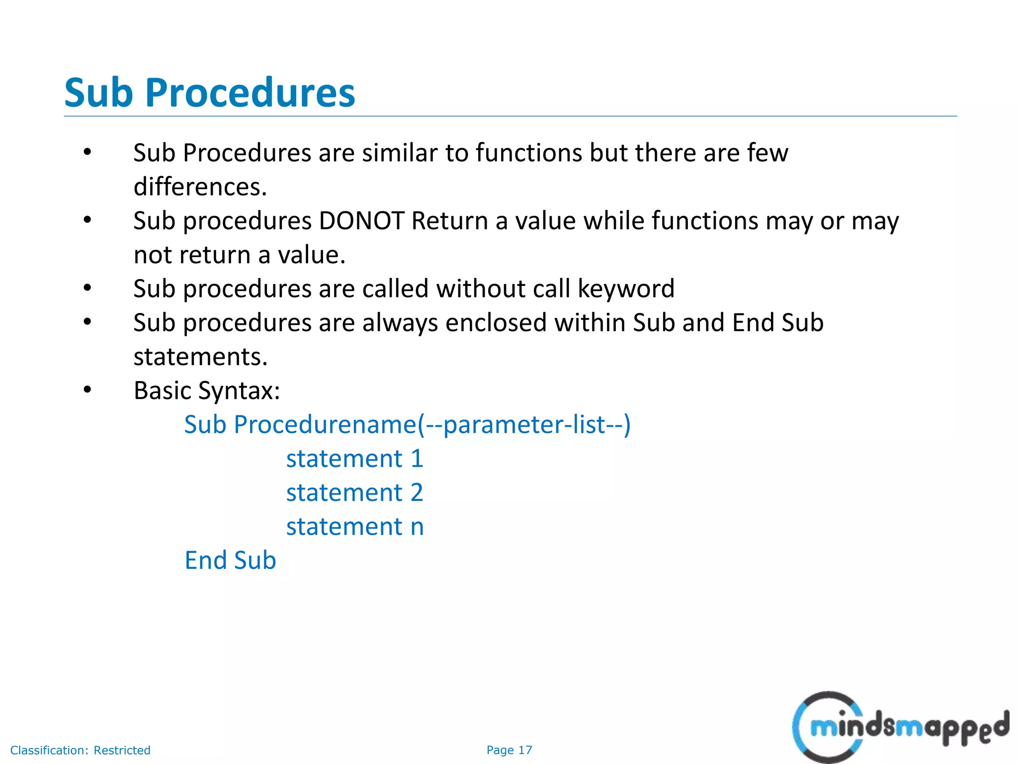 Page 17Classification: Restricted Sub Procedures • Sub Procedures are similar to functions but there are few differences. • Sub procedures DONOT Return a value while functions may or may not return a value. • Sub procedures are called without call keyword • Sub procedures are always enclosed within Sub and End Sub statements. • Basic Syntax: Sub Procedurename(--parameter-list--) statement 1 statement 2 statement n End Sub 