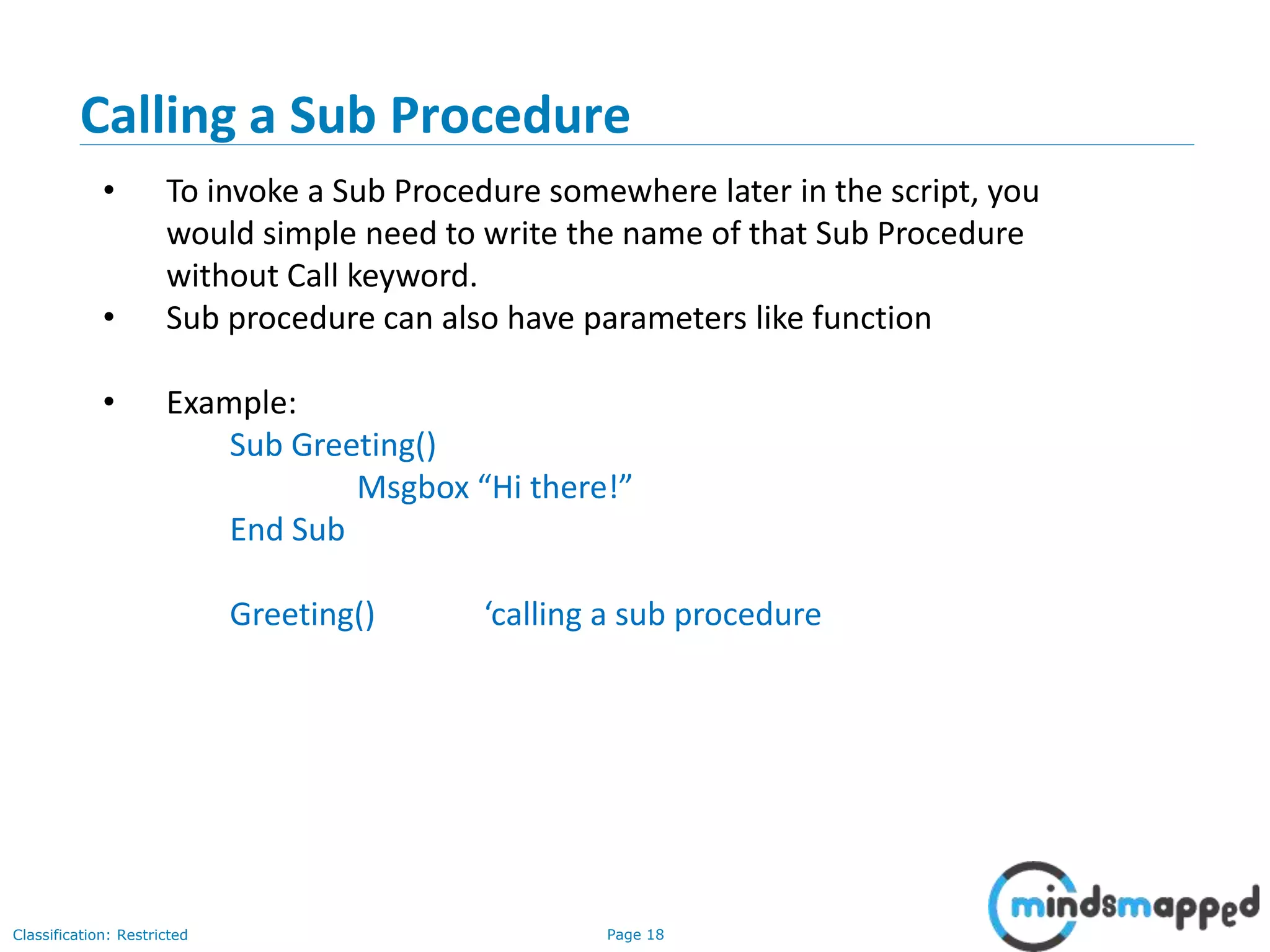Page 18Classification: Restricted Calling a Sub Procedure • To invoke a Sub Procedure somewhere later in the script, you would simple need to write the name of that Sub Procedure without Call keyword. • Sub procedure can also have parameters like function • Example: Sub Greeting() Msgbox “Hi there!” End Sub Greeting() ‘calling a sub procedure 
