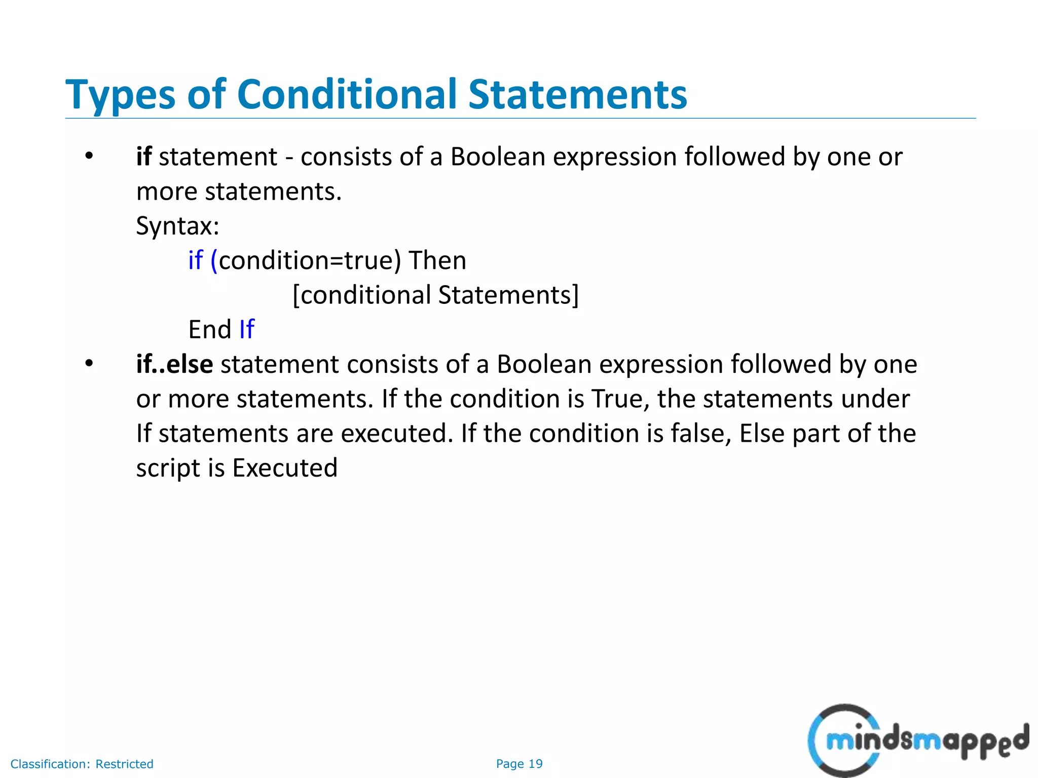 Page 19Classification: Restricted Types of Conditional Statements • if statement - consists of a Boolean expression followed by one or more statements. Syntax: if (condition=true) Then [conditional Statements] End If • if..else statement consists of a Boolean expression followed by one or more statements. If the condition is True, the statements under If statements are executed. If the condition is false, Else part of the script is Executed 