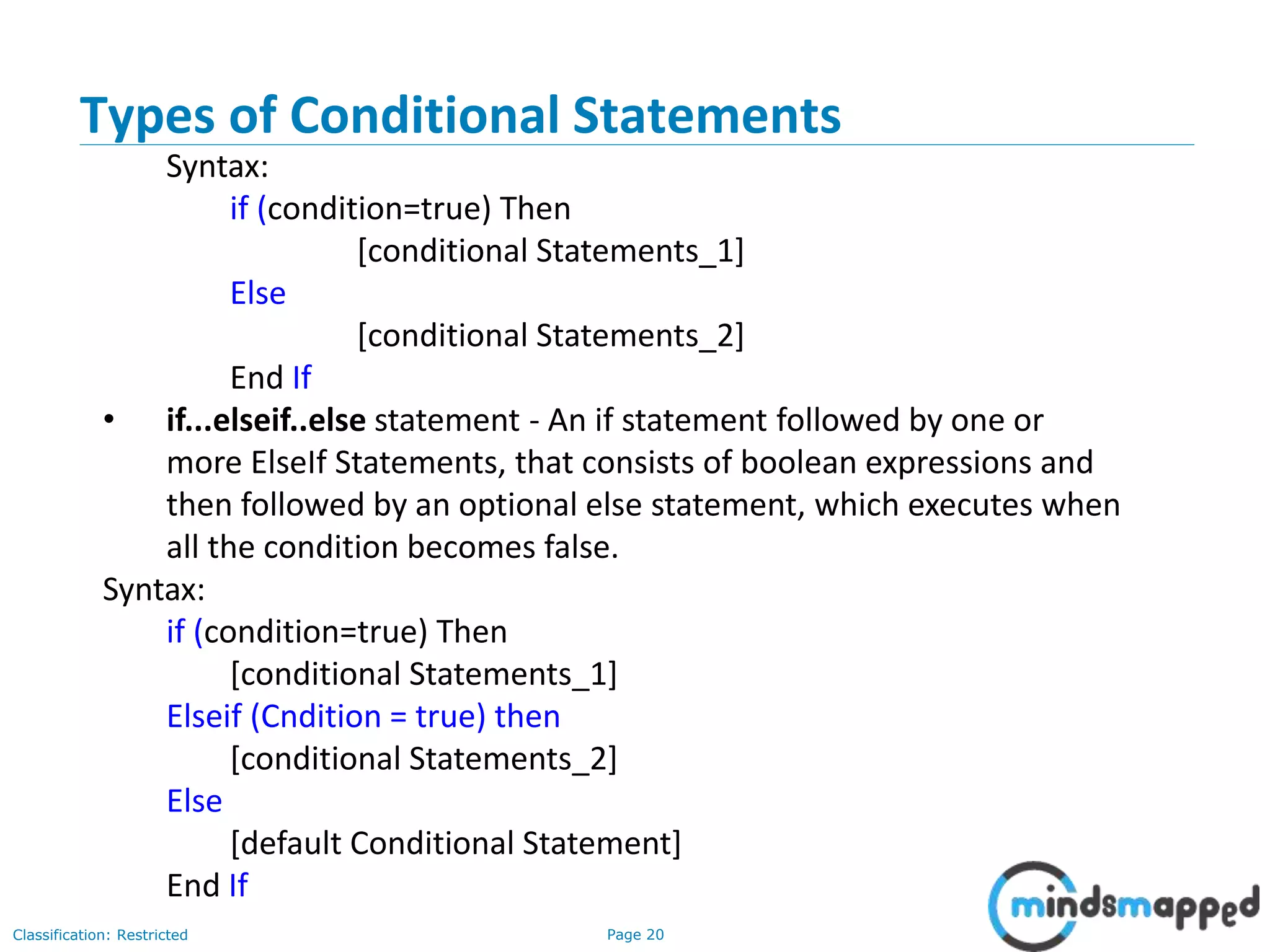 Page 20Classification: Restricted Types of Conditional Statements Syntax: if (condition=true) Then [conditional Statements_1] Else [conditional Statements_2] End If • if...elseif..else statement - An if statement followed by one or more ElseIf Statements, that consists of boolean expressions and then followed by an optional else statement, which executes when all the condition becomes false. Syntax: if (condition=true) Then [conditional Statements_1] Elseif (Cndition = true) then [conditional Statements_2] Else [default Conditional Statement] End If 