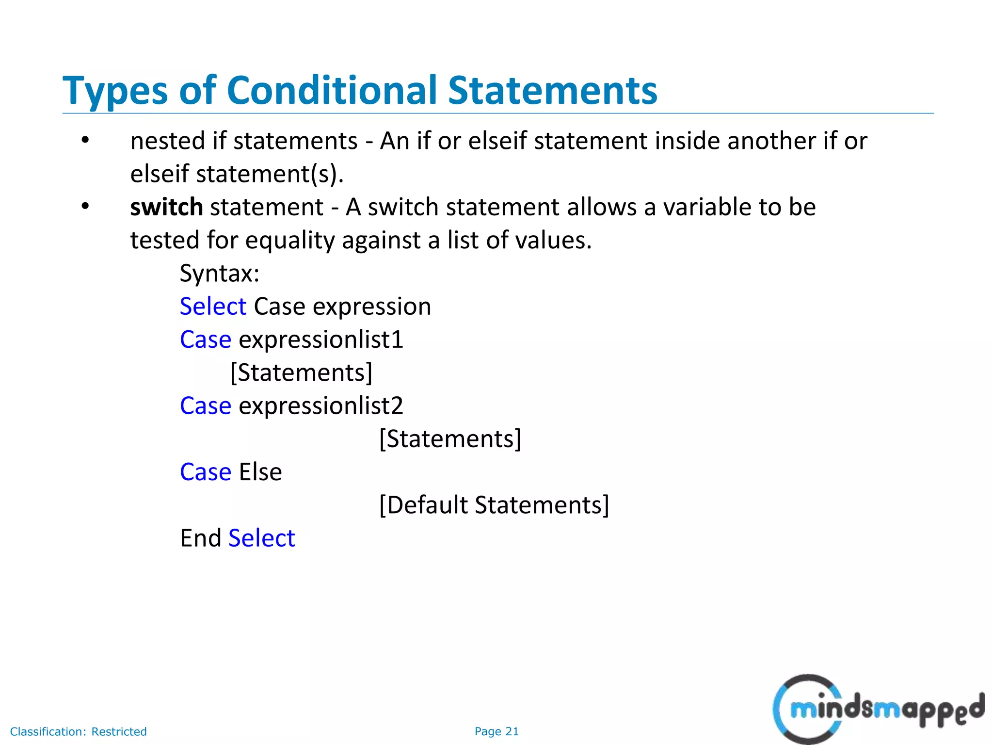 Page 21Classification: Restricted Types of Conditional Statements • nested if statements - An if or elseif statement inside another if or elseif statement(s). • switch statement - A switch statement allows a variable to be tested for equality against a list of values. Syntax: Select Case expression Case expressionlist1 [Statements] Case expressionlist2 [Statements] Case Else [Default Statements] End Select 