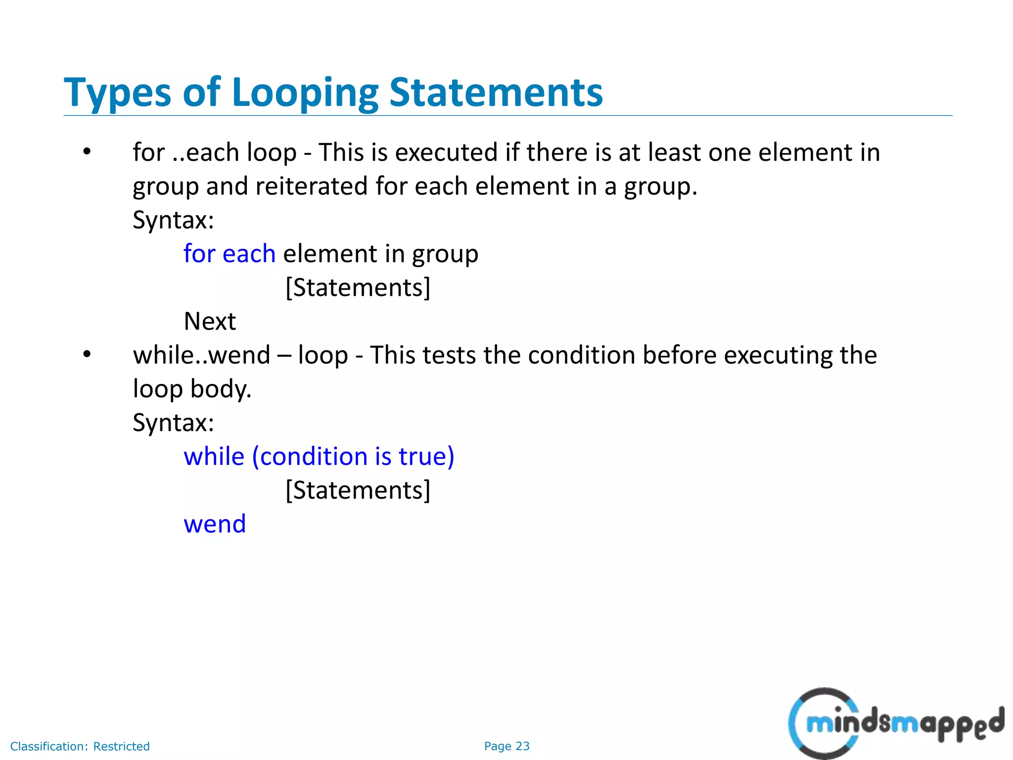 Page 23Classification: Restricted Types of Looping Statements • for ..each loop - This is executed if there is at least one element in group and reiterated for each element in a group. Syntax: for each element in group [Statements] Next • while..wend – loop - This tests the condition before executing the loop body. Syntax: while (condition is true) [Statements] wend 