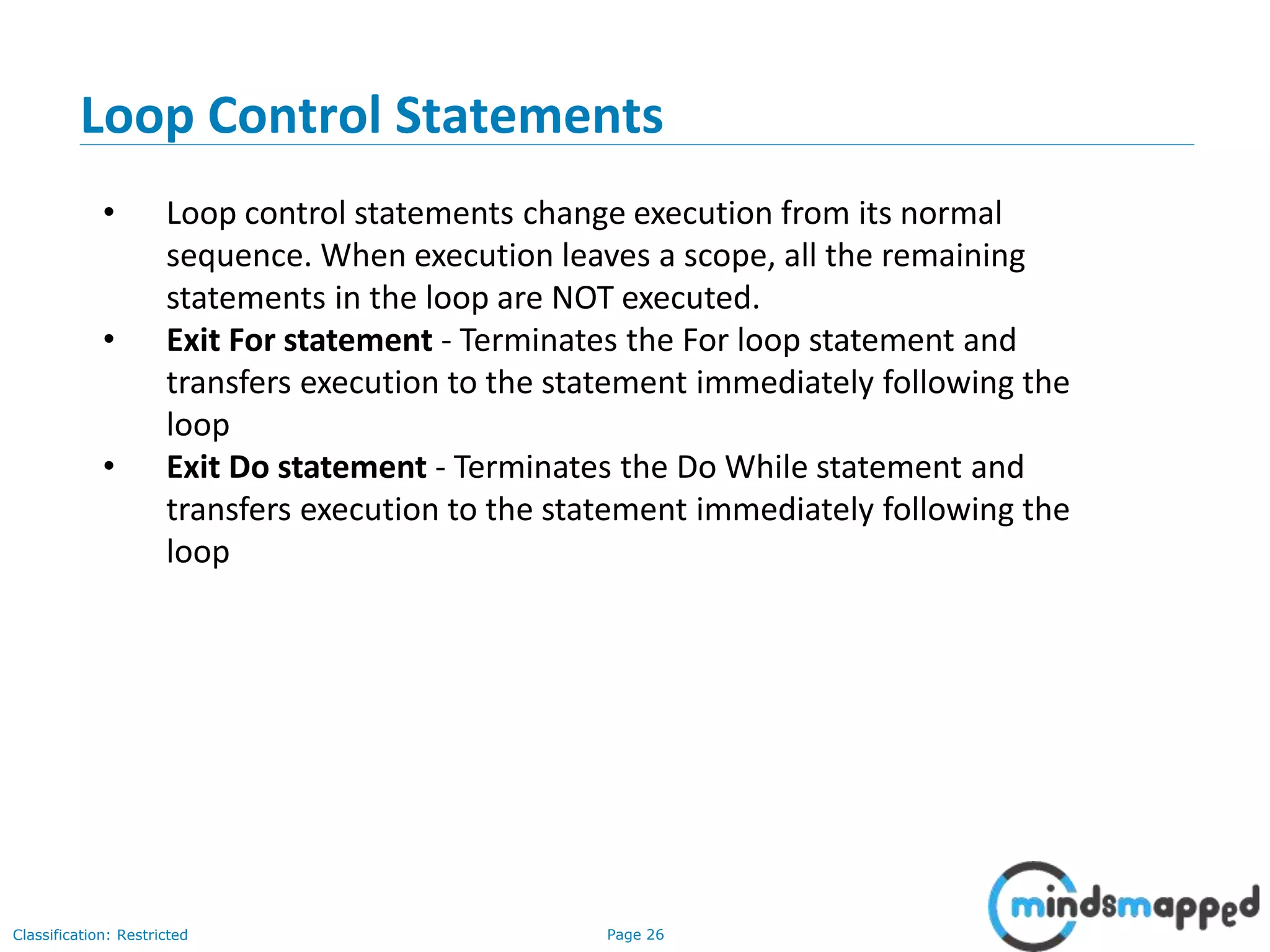 Page 26Classification: Restricted Loop Control Statements • Loop control statements change execution from its normal sequence. When execution leaves a scope, all the remaining statements in the loop are NOT executed. • Exit For statement - Terminates the For loop statement and transfers execution to the statement immediately following the loop • Exit Do statement - Terminates the Do While statement and transfers execution to the statement immediately following the loop 