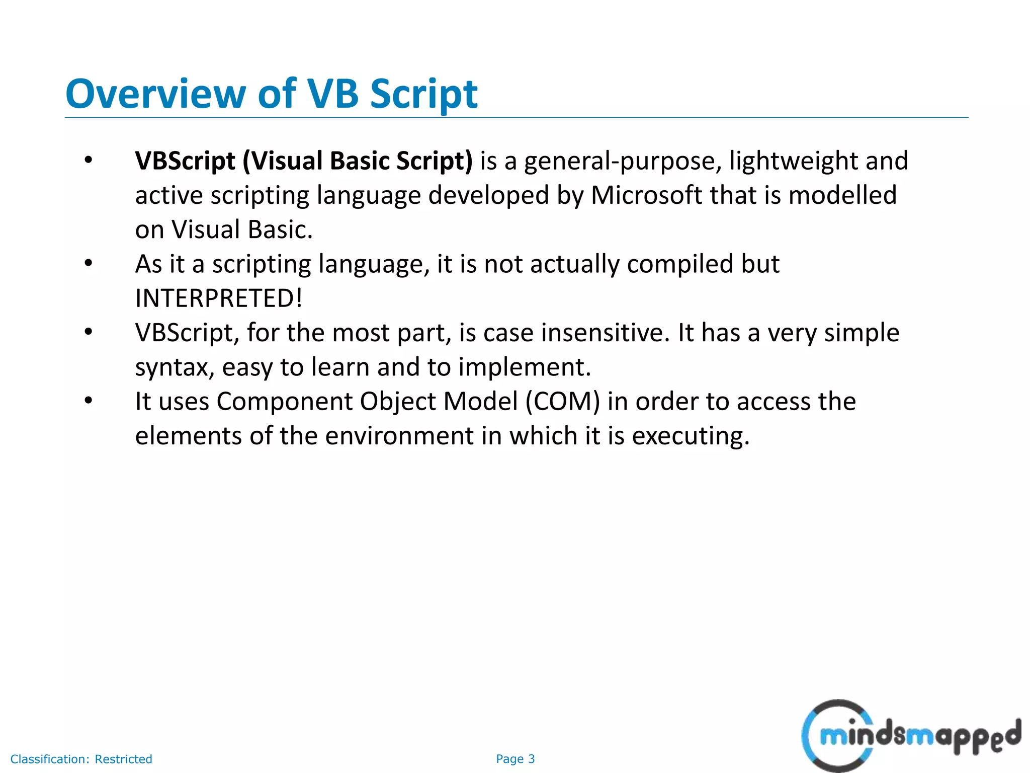 Page 3Classification: Restricted • VBScript (Visual Basic Script) is a general-purpose, lightweight and active scripting language developed by Microsoft that is modelled on Visual Basic. • As it a scripting language, it is not actually compiled but INTERPRETED! • VBScript, for the most part, is case insensitive. It has a very simple syntax, easy to learn and to implement. • It uses Component Object Model (COM) in order to access the elements of the environment in which it is executing. Overview of VB Script 