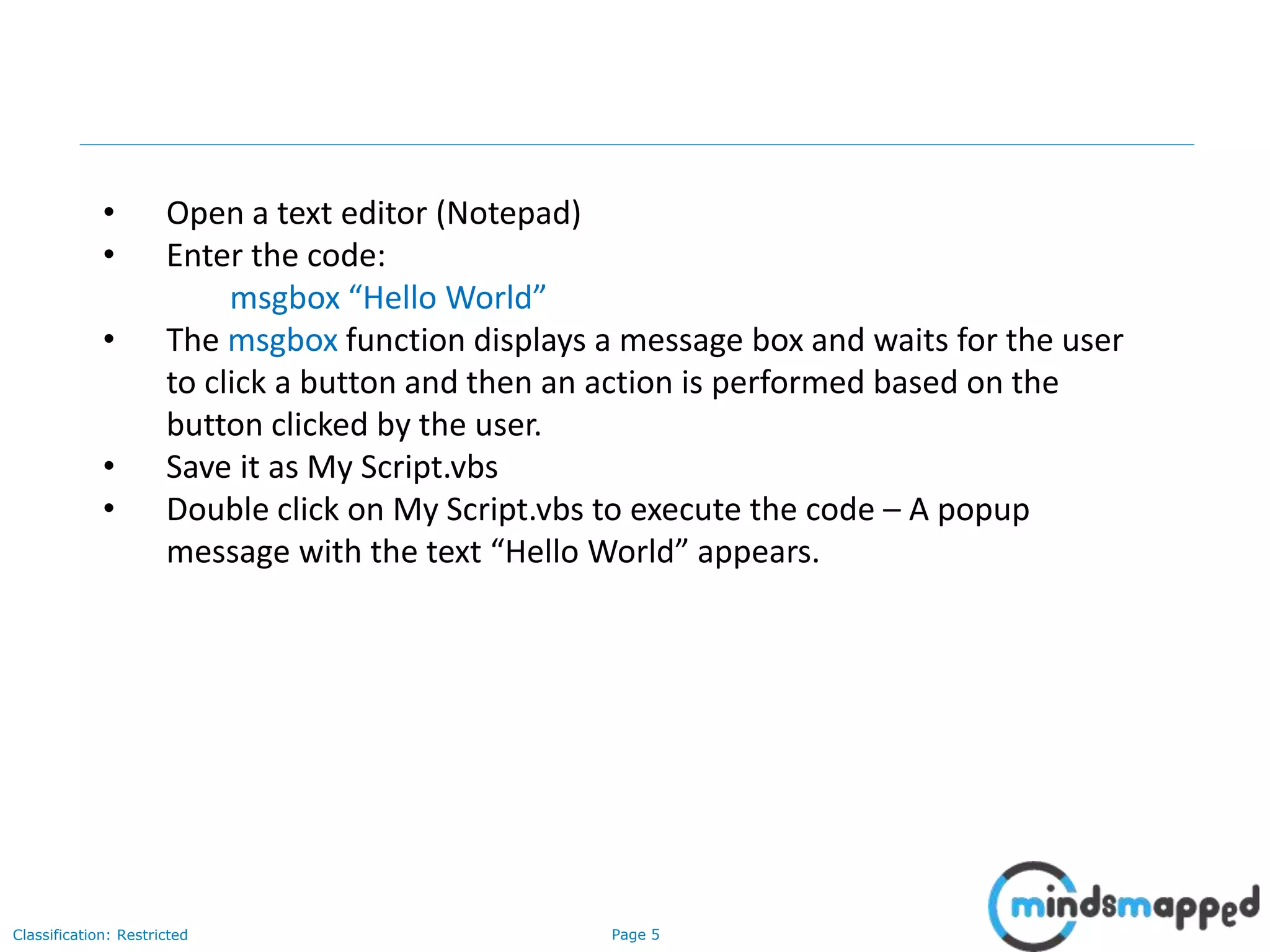 Page 5Classification: Restricted • Open a text editor (Notepad) • Enter the code: msgbox “Hello World” • The msgbox function displays a message box and waits for the user to click a button and then an action is performed based on the button clicked by the user. • Save it as My Script.vbs • Double click on My Script.vbs to execute the code – A popup message with the text “Hello World” appears. 