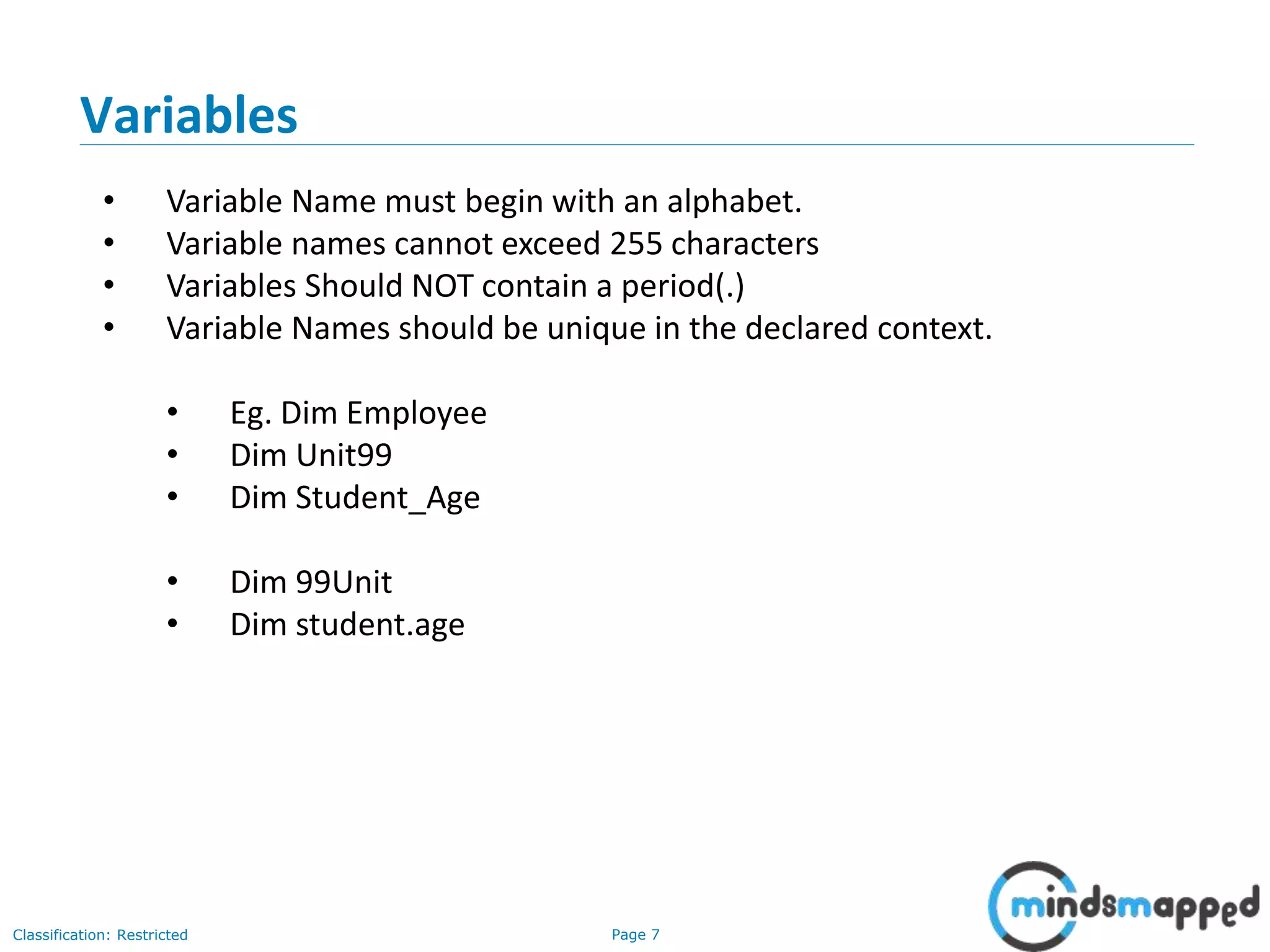 Page 7Classification: Restricted Variables • Variable Name must begin with an alphabet. • Variable names cannot exceed 255 characters • Variables Should NOT contain a period(.) • Variable Names should be unique in the declared context. • Eg. Dim Employee • Dim Unit99 • Dim Student_Age • Dim 99Unit • Dim student.age 