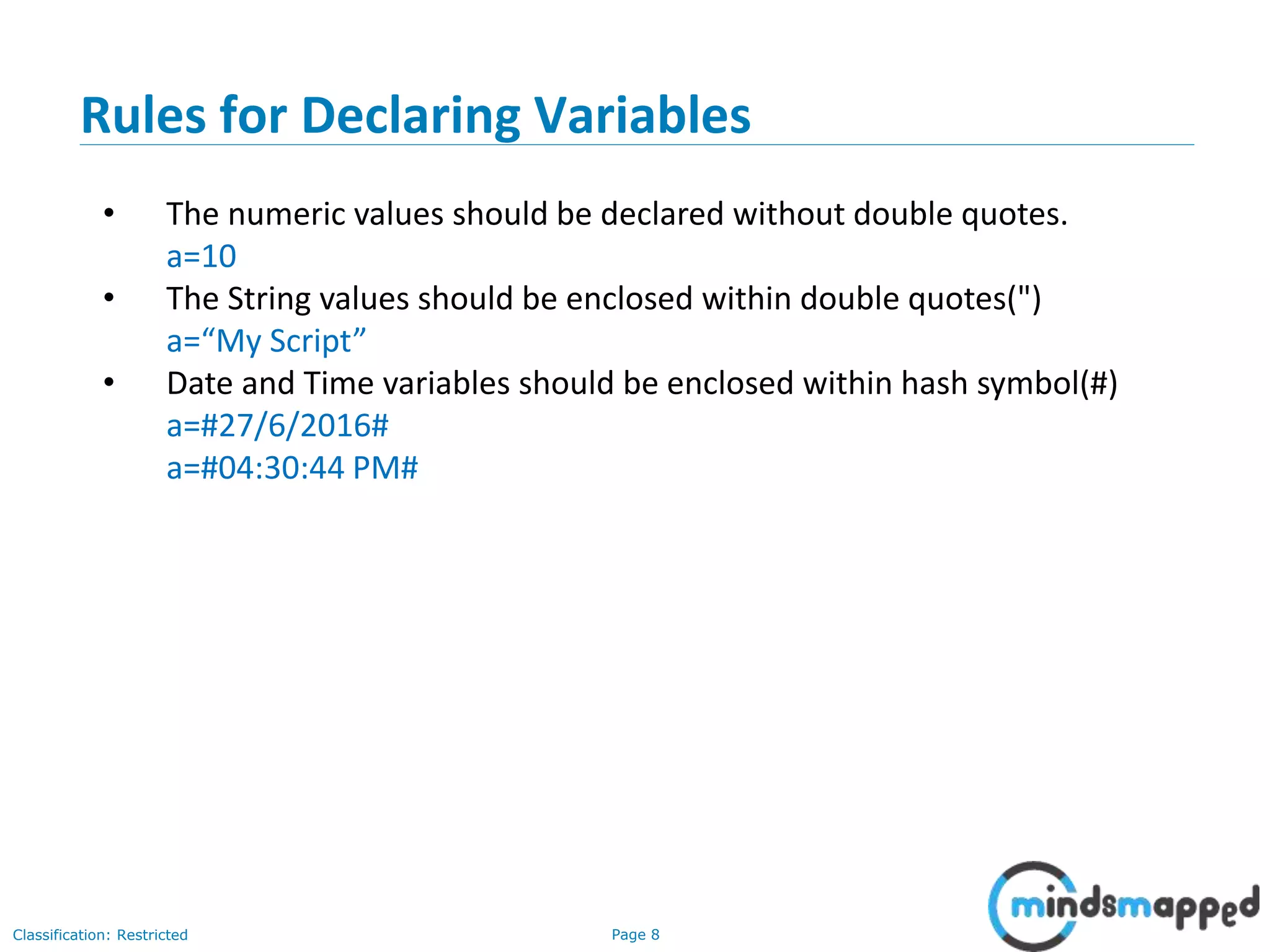 Page 8Classification: Restricted • The numeric values should be declared without double quotes. a=10 • The String values should be enclosed within double quotes(") a=“My Script” • Date and Time variables should be enclosed within hash symbol(#) a=#27/6/2016# a=#04:30:44 PM# Rules for Declaring Variables 