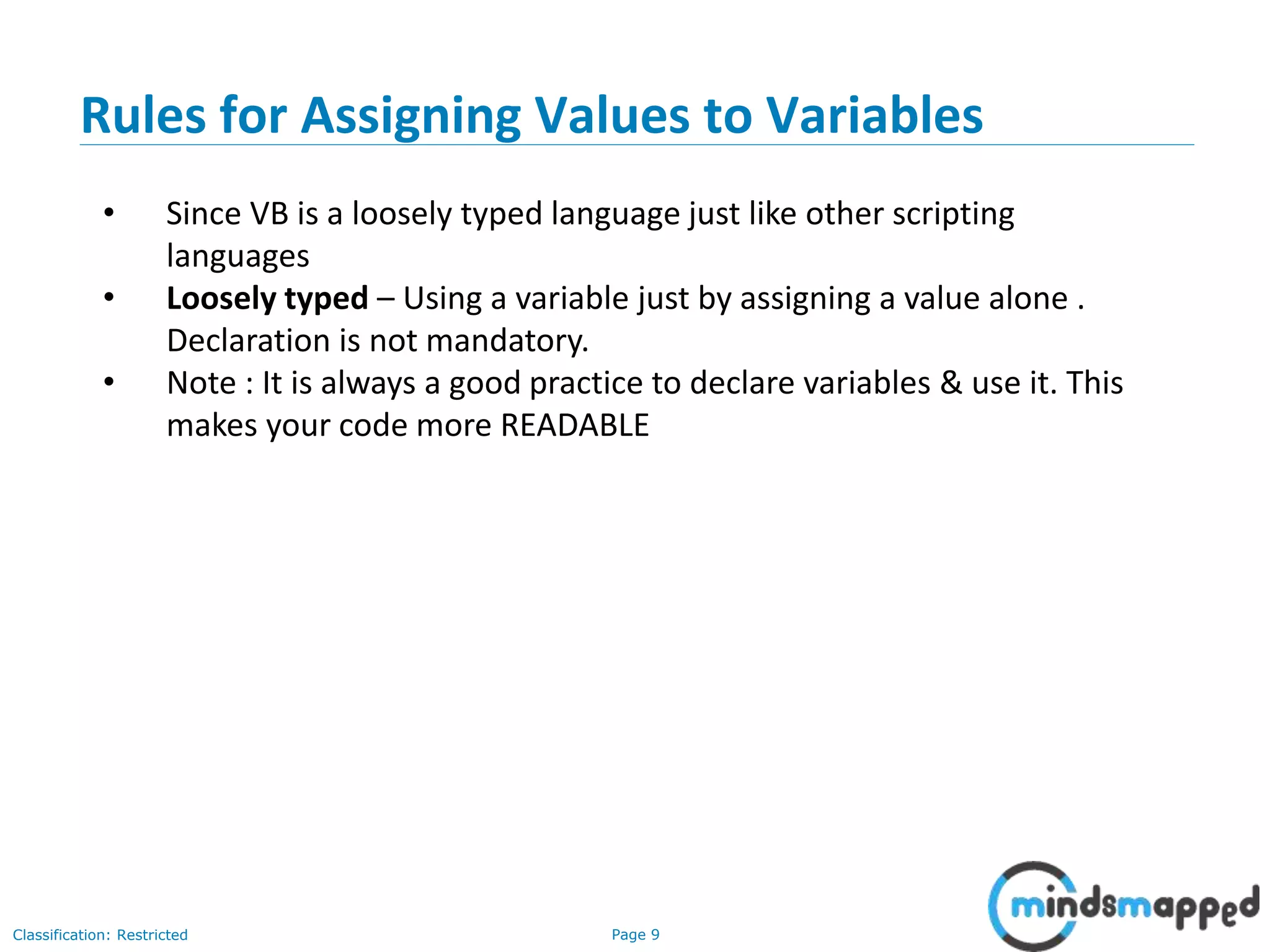 Page 9Classification: Restricted • Since VB is a loosely typed language just like other scripting languages • Loosely typed – Using a variable just by assigning a value alone . Declaration is not mandatory. • Note : It is always a good practice to declare variables & use it. This makes your code more READABLE Rules for Assigning Values to Variables 