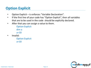 Page 10Classification: Restricted
• Option Explicit – is enforces “Variable Declaration”.
• If the first line of your code has “Option Explicit”, then all variables
that are to be used in the code should be explicitly declared.
• After that you can assign a value to them.
Option Explicit
dim a
a=10
• Invalid:
Option Explicit
a=10
Option Explicit
 