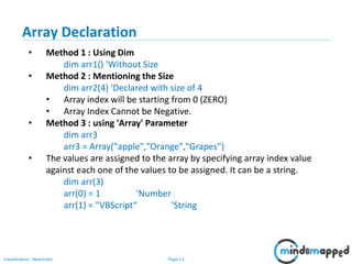 Page 13Classification: Restricted
• Method 1 : Using Dim
dim arr1() 'Without Size
• Method 2 : Mentioning the Size
dim arr2(4) 'Declared with size of 4
• Array index will be starting from 0 (ZERO)
• Array Index Cannot be Negative.
• Method 3 : using 'Array' Parameter
dim arr3
arr3 = Array("apple","Orange","Grapes")
• The values are assigned to the array by specifying array index value
against each one of the values to be assigned. It can be a string.
dim arr(3)
arr(0) = 1 'Number
arr(1) = "VBScript“ 'String
Array Declaration
 
