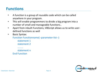 Page 14Classification: Restricted
Functions
• A function is a group of reusable code which can be called
anywhere in your program.
• This will enable programmers to divide a big program into a
number of small and manageable functions..
• Apart from inbuilt Functions, VBScript allows us to write user-
defined functions as well
• Basic Syntax:
Function Functionname(--parameter-list--)
statement 1
statement 2
………
statement n
End Function
 