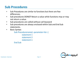 Page 17Classification: Restricted
Sub Procedures
• Sub Procedures are similar to functions but there are few
differences.
• Sub procedures DONOT Return a value while functions may or may
not return a value.
• Sub procedures are called without call keyword
• Sub procedures are always enclosed within Sub and End Sub
statements.
• Basic Syntax:
Sub Procedurename(--parameter-list--)
statement 1
statement 2
statement n
End Sub
 
