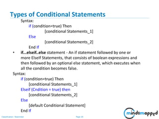 Page 20Classification: Restricted
Types of Conditional Statements
Syntax:
if (condition=true) Then
[conditional Statements_1]
Else
[conditional Statements_2]
End If
• if...elseif..else statement - An if statement followed by one or
more ElseIf Statements, that consists of boolean expressions and
then followed by an optional else statement, which executes when
all the condition becomes false.
Syntax:
if (condition=true) Then
[conditional Statements_1]
Elseif (Cndition = true) then
[conditional Statements_2]
Else
[default Conditional Statement]
End If
 