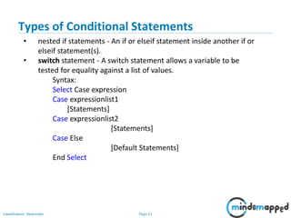 Page 21Classification: Restricted
Types of Conditional Statements
• nested if statements - An if or elseif statement inside another if or
elseif statement(s).
• switch statement - A switch statement allows a variable to be
tested for equality against a list of values.
Syntax:
Select Case expression
Case expressionlist1
[Statements]
Case expressionlist2
[Statements]
Case Else
[Default Statements]
End Select
 