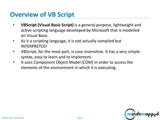 Page 3Classification: Restricted
• VBScript (Visual Basic Script) is a general-purpose, lightweight and
active scripting language developed by Microsoft that is modelled
on Visual Basic.
• As it a scripting language, it is not actually compiled but
INTERPRETED!
• VBScript, for the most part, is case insensitive. It has a very simple
syntax, easy to learn and to implement.
• It uses Component Object Model (COM) in order to access the
elements of the environment in which it is executing.
Overview of VB Script
 