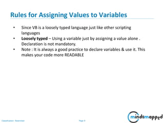 Page 9Classification: Restricted
• Since VB is a loosely typed language just like other scripting
languages
• Loosely typed – Using a variable just by assigning a value alone .
Declaration is not mandatory.
• Note : It is always a good practice to declare variables & use it. This
makes your code more READABLE
Rules for Assigning Values to Variables
 