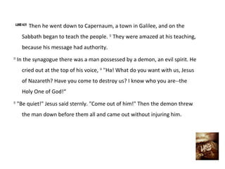 LUKE 4:31
             Then he went down to Capernaum, a town in Galilee, and on the
       Sabbath began to teach the people. 32 They were amazed at his teaching,
       because his message had authority.
33
     In the synagogue there was a man possessed by a demon, an evil spirit. He
       cried out at the top of his voice, 34 "Ha! What do you want with us, Jesus
       of Nazareth? Have you come to destroy us? I know who you are--the
       Holy One of God!“
35
     "Be quiet!" Jesus said sternly. "Come out of him!" Then the demon threw
       the man down before them all and came out without injuring him.
 
