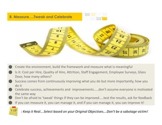 8. Measure….Tweak and Celebrate
: Keep it Real….Select based on your Original Objectives….Don’t be a sabotage victim!
Create the environment, build the framework and measure what is meaningful
Is it: Cost per Hire, Quality of Hire, Attrition, Staff Engagement, Employee Surveys, Glass
Door, how many others?
Success comes from continuously improving what you do but more importantly, how you
do it
Celebrate success, achievements and improvements.....don’t assume everyone is motivated
the same way
Don’t be afraid to ‘tweak’ things if they can be improved…..test the results, ask for feedback
If you can measure it, you can manage it, and if you can manage it, you can improve it!
 