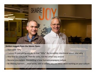 Golden nuggets from the Menlo Team:
o Start with ‘Why’
o Custom fit everything you do to that “Why”. Be incredibly intentional about your why
o Hire first for culture fit, then for skills, not the other way around
o Become storytellers. Storytelling is how humans propagate culture
o Be lifelong learners…..read books, talk to others, you are never done working on your culture
 