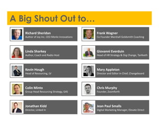 A Big Shout Out to…
Jean Paul Smalls
Digital Marketing Manager, Elevate Direct
Jonathan Kidd
Director, Linked In
Chris Murphy
Founder, Zoomforth
Colin Minto
Group Head Resourcing Strategy, G4S
Mary Appleton
Director and Editor in Chief, Changeboard
Kevin Hough
Head of Resourcing, LV
Giovanni Everduin
Head of HR Strategy & Org Change, Tanfeeth
Linda Sharkey
Author, Coach and Radio Host
Frank Wagner
Co Founder Marshall Goldsmith Coaching
Richard Sheridan
Author of Joy Inc. CEO Menlo Innovations
 
