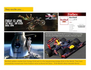 # 69 World’s Most
Valuable Brand
They excite you….
Red Bull has won FOUR World Formula 1 Championships
but who remembers that it’s actually a Renault engine!
Red Bull seldom market their Energy Drink yet it is the top grossing energy drink in the World. They have
successfully crossed over from Product value to Brand led Value….# 69 World’s Most Valuable Brand .
 