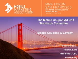 The Mobile Coupon Ad Unit
                                Standards Committee


                               Mobile Coupons & Loyalty



                                               Moderated by :
                                                 Adam Lavine
                                              President & CEO
Mobile Marketing Association                      FunMobility
 
