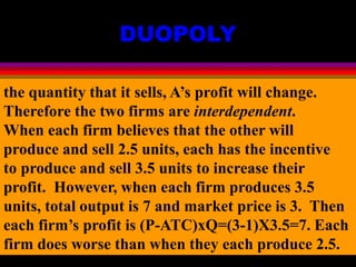 DUOPOLY
the quantity that it sells, A’s profit will change.
Therefore the two firms are interdependent.
When each firm believes that the other will
produce and sell 2.5 units, each has the incentive
to produce and sell 3.5 units to increase their
profit. However, when each firm produces 3.5
units, total output is 7 and market price is 3. Then
each firm’s profit is (P-ATC)xQ=(3-1)X3.5=7. Each
firm does worse than when they each produce 2.5.
 