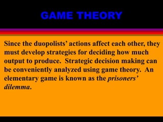 GAME THEORY
Since the duopolists’ actions affect each other, they
must develop strategies for deciding how much
output to produce. Strategic decision making can
be conveniently analyzed using game theory. An
elementary game is known as the prisoners’
dilemma.
 