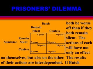 PRISONERS’ DILEMMA
Butch
Remain
Silent Confess
Remain
Sundance Silent
Confess
5 years 0 years
5 years 20 years
20 years 10 years
0 years 10 years
both be worse
off than if they
both remain
silent. The
actions of each
will have not
only an effect
on themselves, but also on the other. The results
of their actions are interdependent. If Butch
 