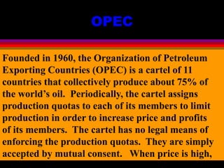 OPEC
Founded in 1960, the Organization of Petroleum
Exporting Countries (OPEC) is a cartel of 11
countries that collectively produce about 75% of
the world’s oil. Periodically, the cartel assigns
production quotas to each of its members to limit
production in order to increase price and profits
of its members. The cartel has no legal means of
enforcing the production quotas. They are simply
accepted by mutual consent. When price is high,
 