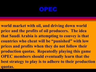 OPEC
world market with oil, and driving down world
price and the profits of oil producers. The idea
that Saudi Arabia is attempting to convey is that
countries who cheat will be “punished” with low
prices and profits when they do not follow their
production quotas. Repeatedly playing this game
OPEC members should eventually learn that the
best strategy to play is to adhere to their production
quotas.
 