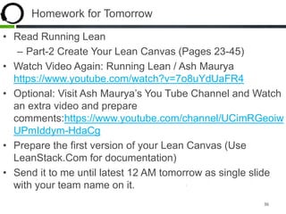 Homework for Tomorrow
• Read Running Lean
– Part-2 Create Your Lean Canvas (Pages 23-45)
• Watch Video Again: Running Lean / Ash Maurya
https://www.youtube.com/watch?v=7o8uYdUaFR4
• Optional: Visit Ash Maurya’s You Tube Channel and Watch
an extra video and prepare
comments:https://www.youtube.com/channel/UCimRGeoiw
UPmIddym-HdaCg
• Prepare the first version of your Lean Canvas (Use
LeanStack.Com for documentation)
• Send it to me until latest 12 AM tomorrow as single slide
with your team name on it.
36
 