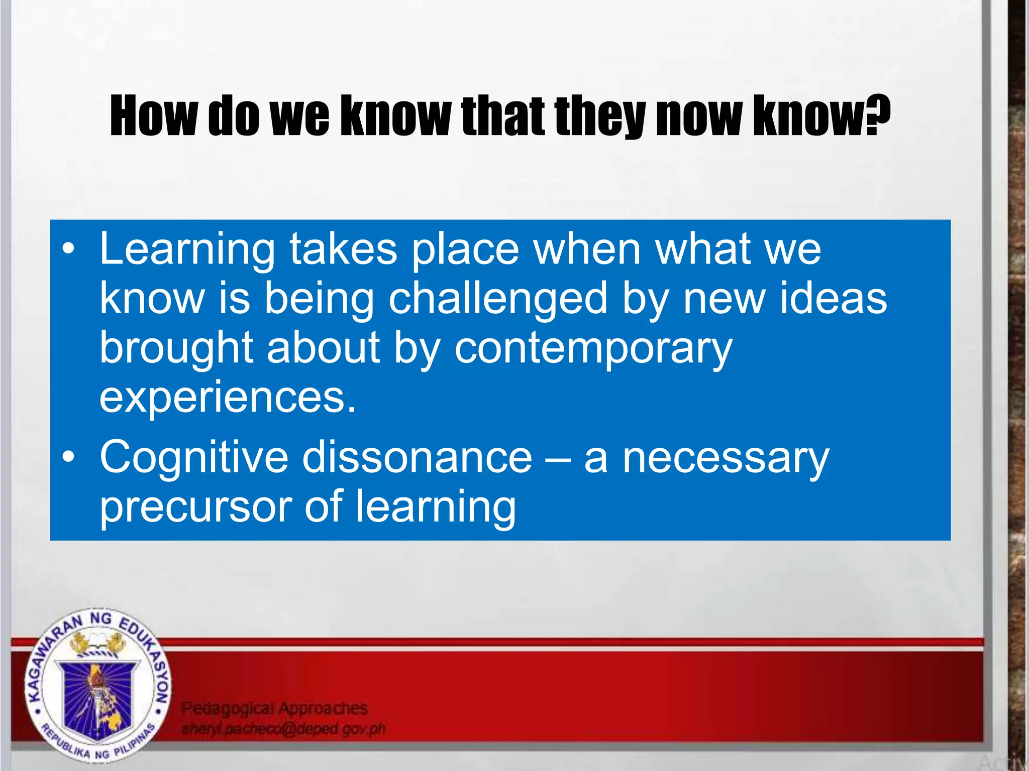 How do we know that they now know?
• Learning takes place when what we
know is being challenged by new ideas
brought about by contemporary
experiences.
• Cognitive dissonance – a necessary
precursor of learning
 