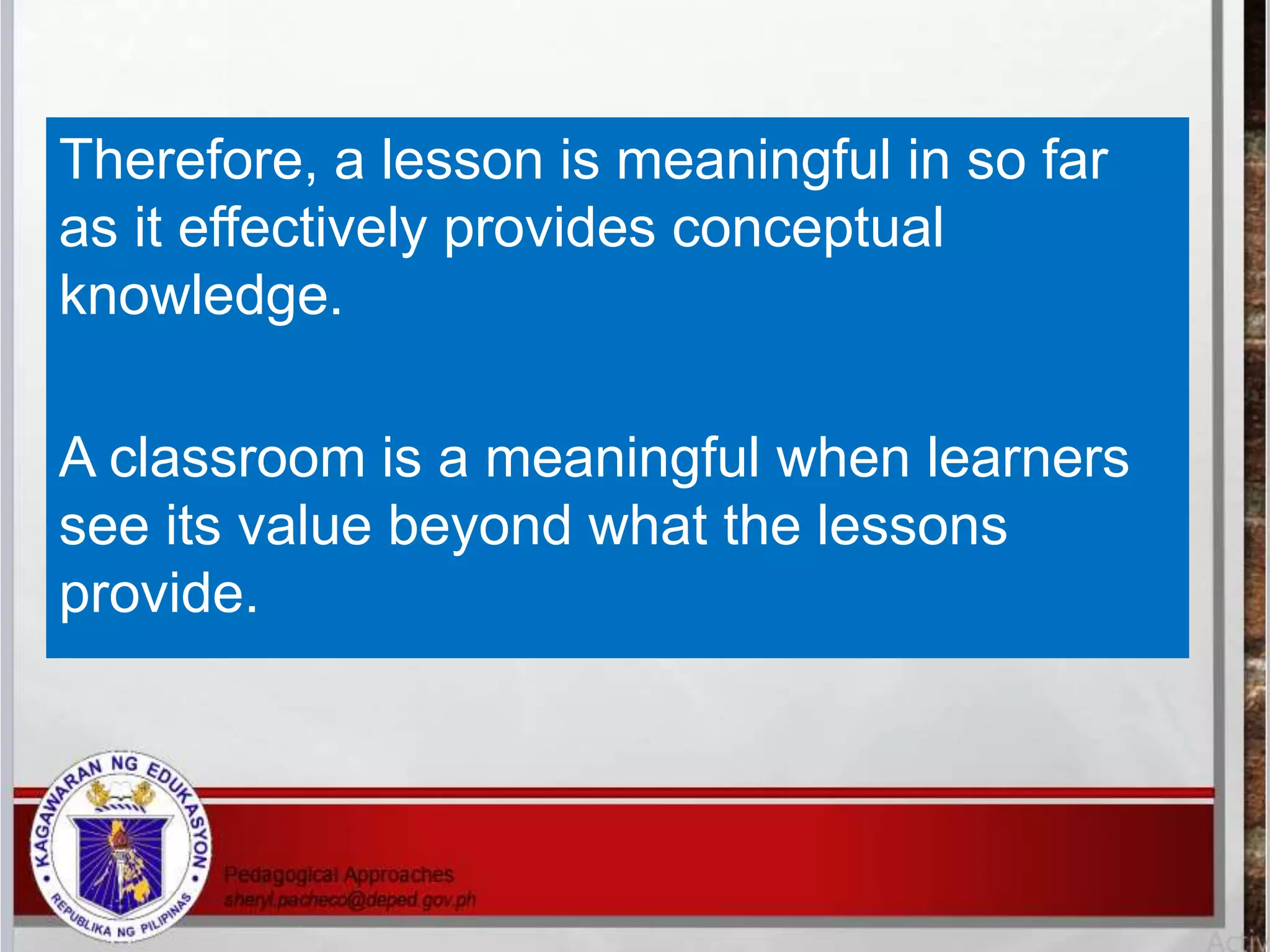 Therefore, a lesson is meaningful in so far
as it effectively provides conceptual
knowledge.
A classroom is a meaningful when learners
see its value beyond what the lessons
provide.
 