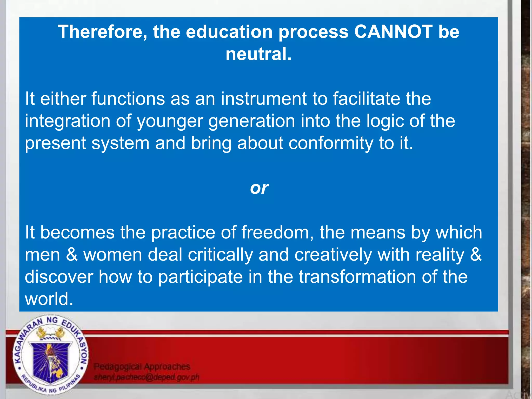 Therefore, the education process CANNOT be
neutral.
It either functions as an instrument to facilitate the
integration of younger generation into the logic of the
present system and bring about conformity to it.
or
It becomes the practice of freedom, the means by which
men & women deal critically and creatively with reality &
discover how to participate in the transformation of the
world.
 