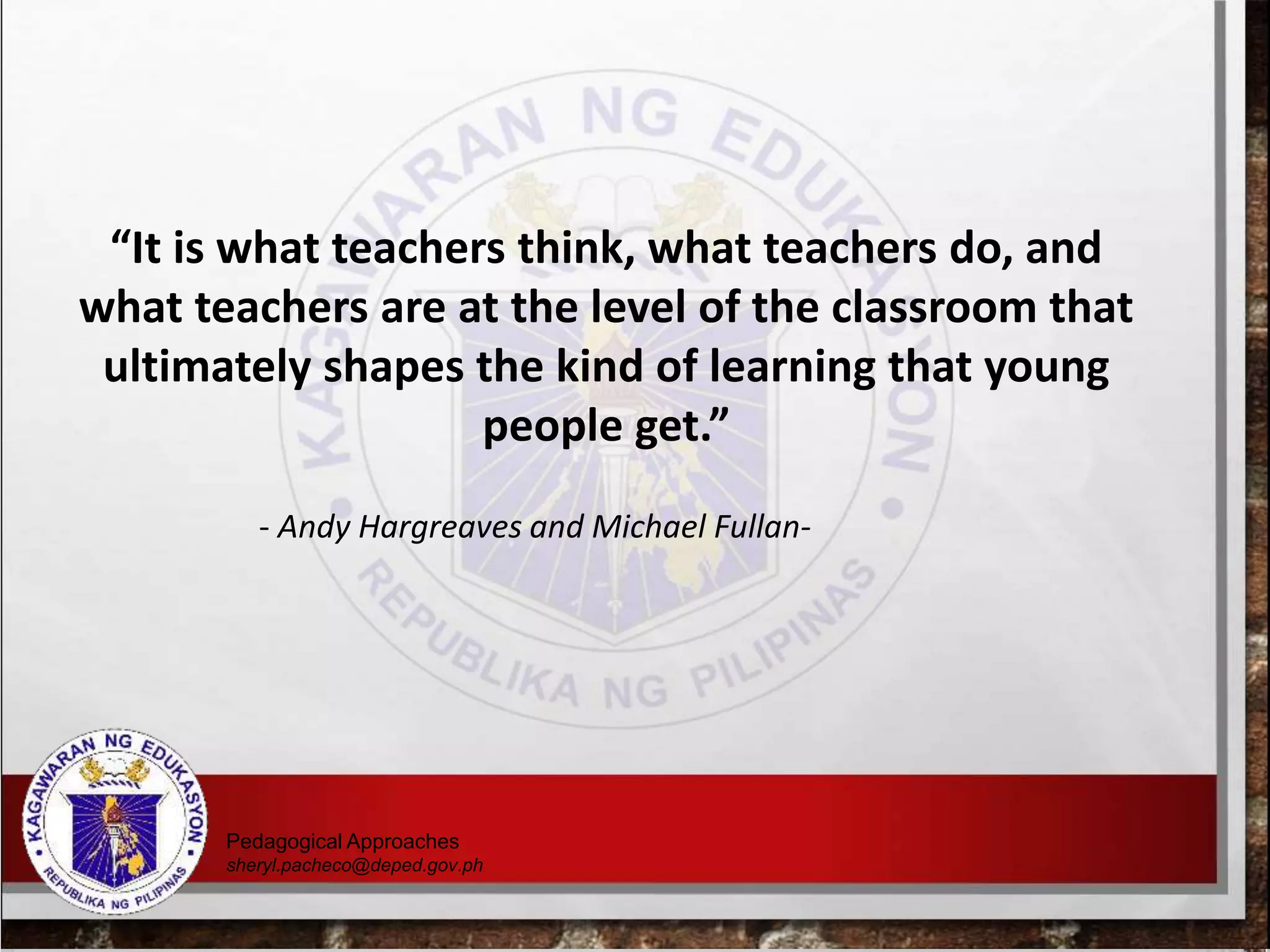 “It is what teachers think, what teachers do, and
what teachers are at the level of the classroom that
ultimately shapes the kind of learning that young
people get.”
- Andy Hargreaves and Michael Fullan-
Pedagogical Approaches
sheryl.pacheco@deped.gov.ph
 