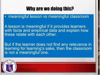 Why are we doing this?
• meaningful lesson vs meaningful classroom
A lesson is meaningful if it provides learners
with facts and empirical data and explain how
these relate with each other.
But if the learner does not find any relevance in
learning for learning’s sake, then the classroom
is not a meaningful one.
 