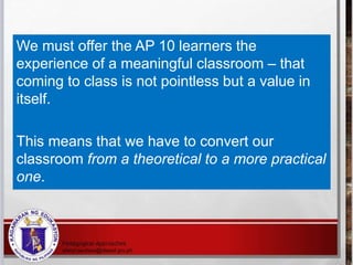 We must offer the AP 10 learners the
experience of a meaningful classroom – that
coming to class is not pointless but a value in
itself.
This means that we have to convert our
classroom from a theoretical to a more practical
one.
 