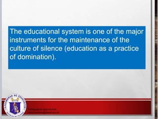 The educational system is one of the major
instruments for the maintenance of the
culture of silence (education as a practice
of domination).
 