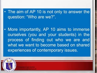 • The aim of AP 10 is not only to answer the
question: “Who are we?”.
• More importantly, AP 10 aims to immerse
ourselves (you and your students) in the
process of finding out who we are and
what we want to become based on shared
experiences of contemporary issues.
 